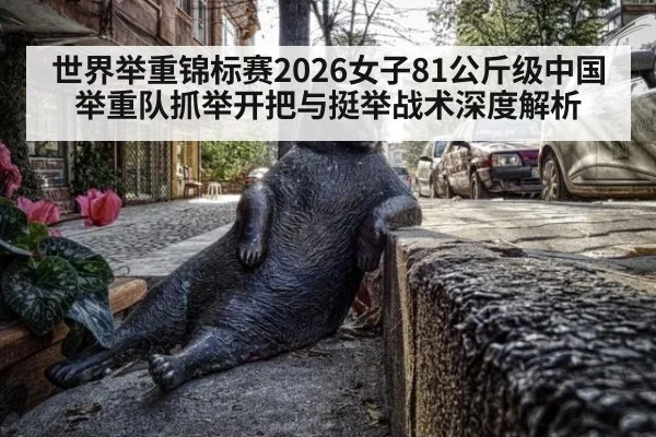 世界举重锦标赛2026女子81公斤级中国举重队抓举开把与挺举战术深度解析